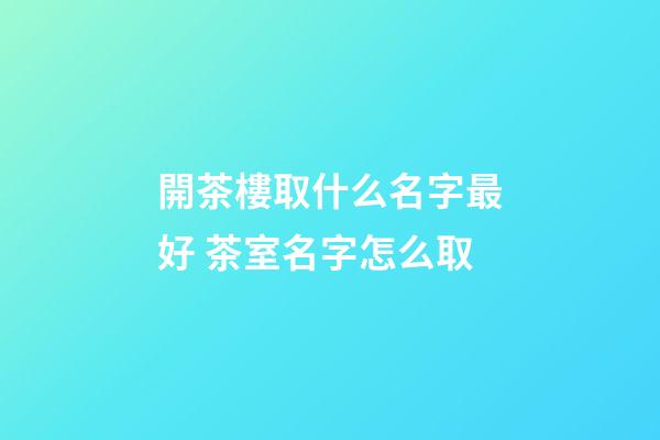 開茶樓取什么名字最好 茶室名字怎么取